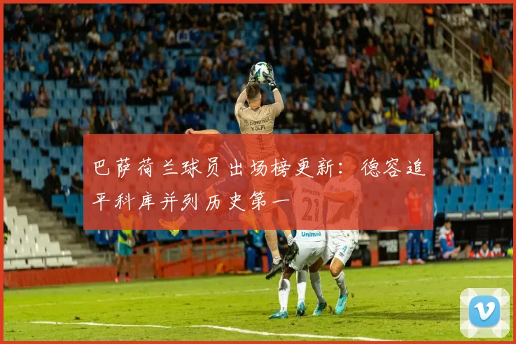 巴萨荷兰球员出场榜更新：德容追平科库并列历史第一