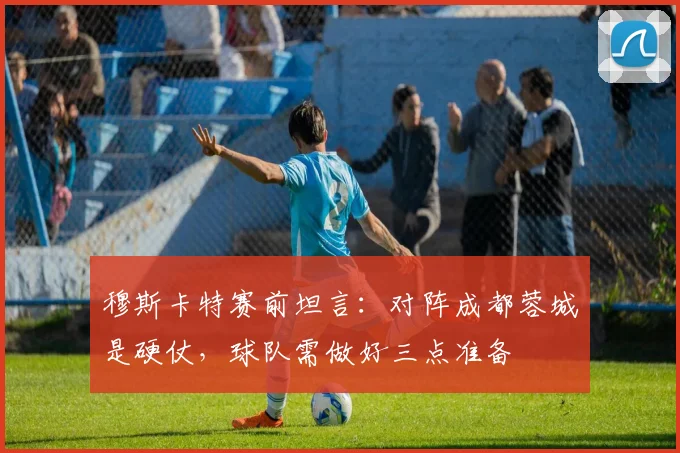 穆斯卡特赛前坦言：对阵成都蓉城是硬仗，球队需做好三点准备