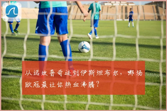 从诺坎普奇迹到伊斯坦布尔，哪场欧冠最让你热血沸腾？