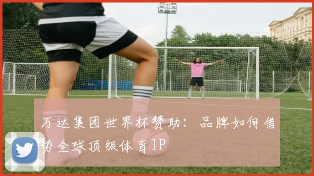 万达集团世界杯赞助：品牌如何借势全球顶级体育IP