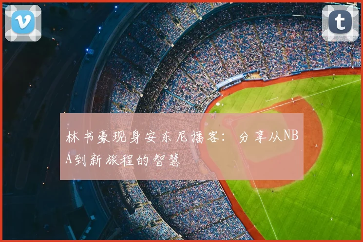 林书豪现身安东尼播客：分享从NBA到新旅程的智慧