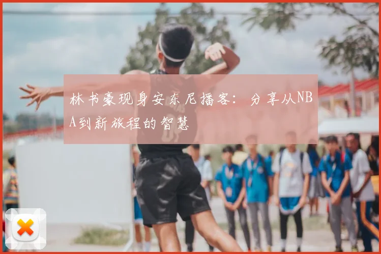 林书豪现身安东尼播客：分享从NBA到新旅程的智慧