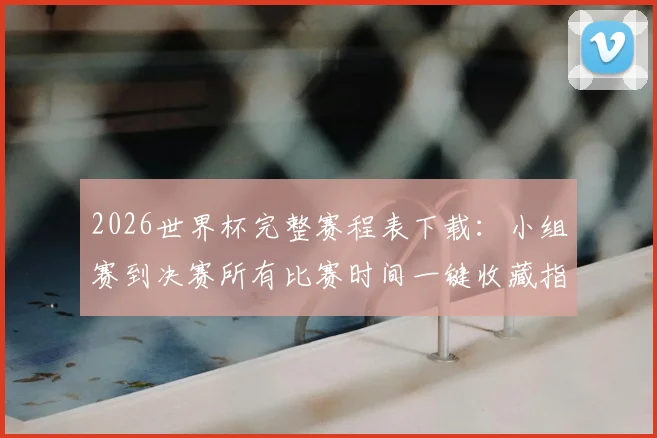 2026世界杯完整赛程表下载：小组赛到决赛所有比赛时间一键收藏指南