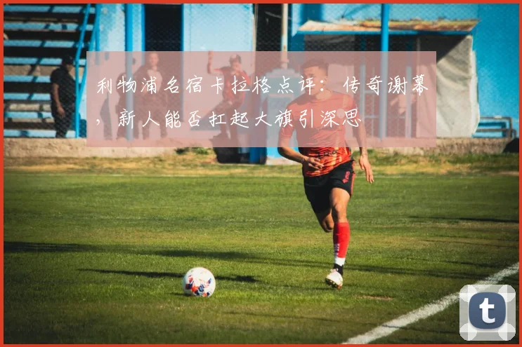 利物浦名宿卡拉格点评：传奇谢幕，新人能否扛起大旗引深思