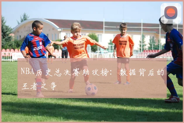 NBA历史总决赛助攻榜：数据背后的王者之争